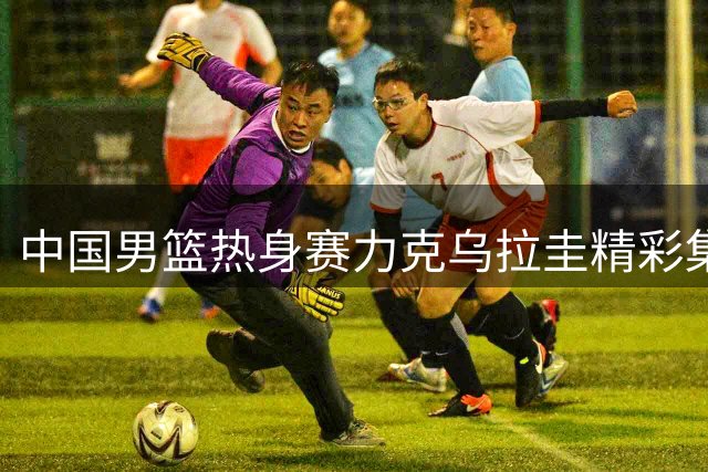 中国男篮热身赛力克乌拉圭精彩集锦