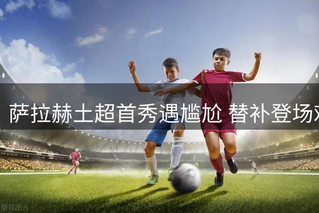 萨拉赫土超首秀遇尴尬 替补登场难挽平局